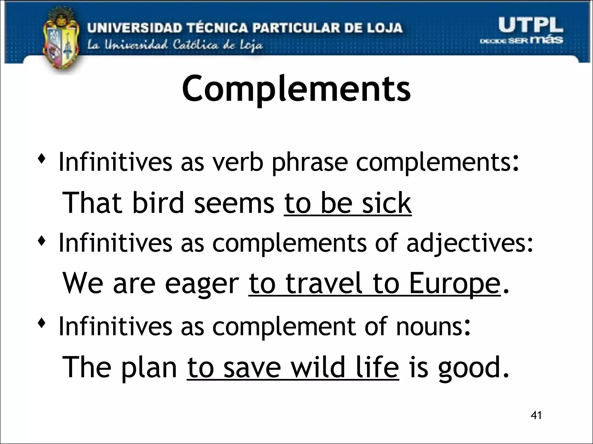Complements Infinitives as verb phrase complements : That bird seems  to be sick Infinitives as complements of adjectives: We are eager  to travel to Europe . Infinitives as complement of nouns : The plan  to save wild life  is good. 