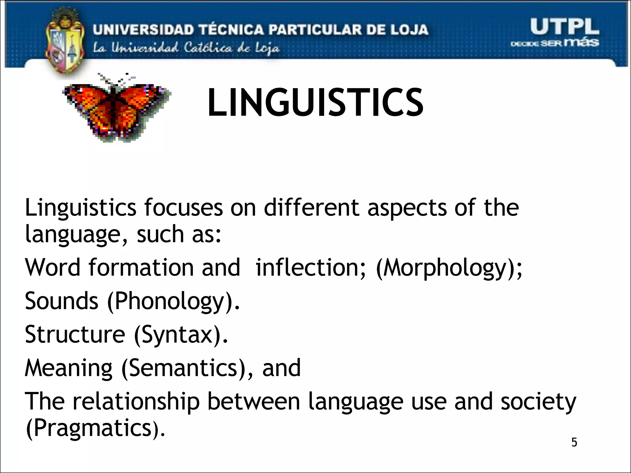 LINGUISTICS Linguistics focuses on different aspects of the language, such as: Word formation and  inflection; (Morphology);  Sounds (Phonology). Structure (Syntax). Meaning (Semantics), and  The relationship between language use and society (Pragmatics ). 