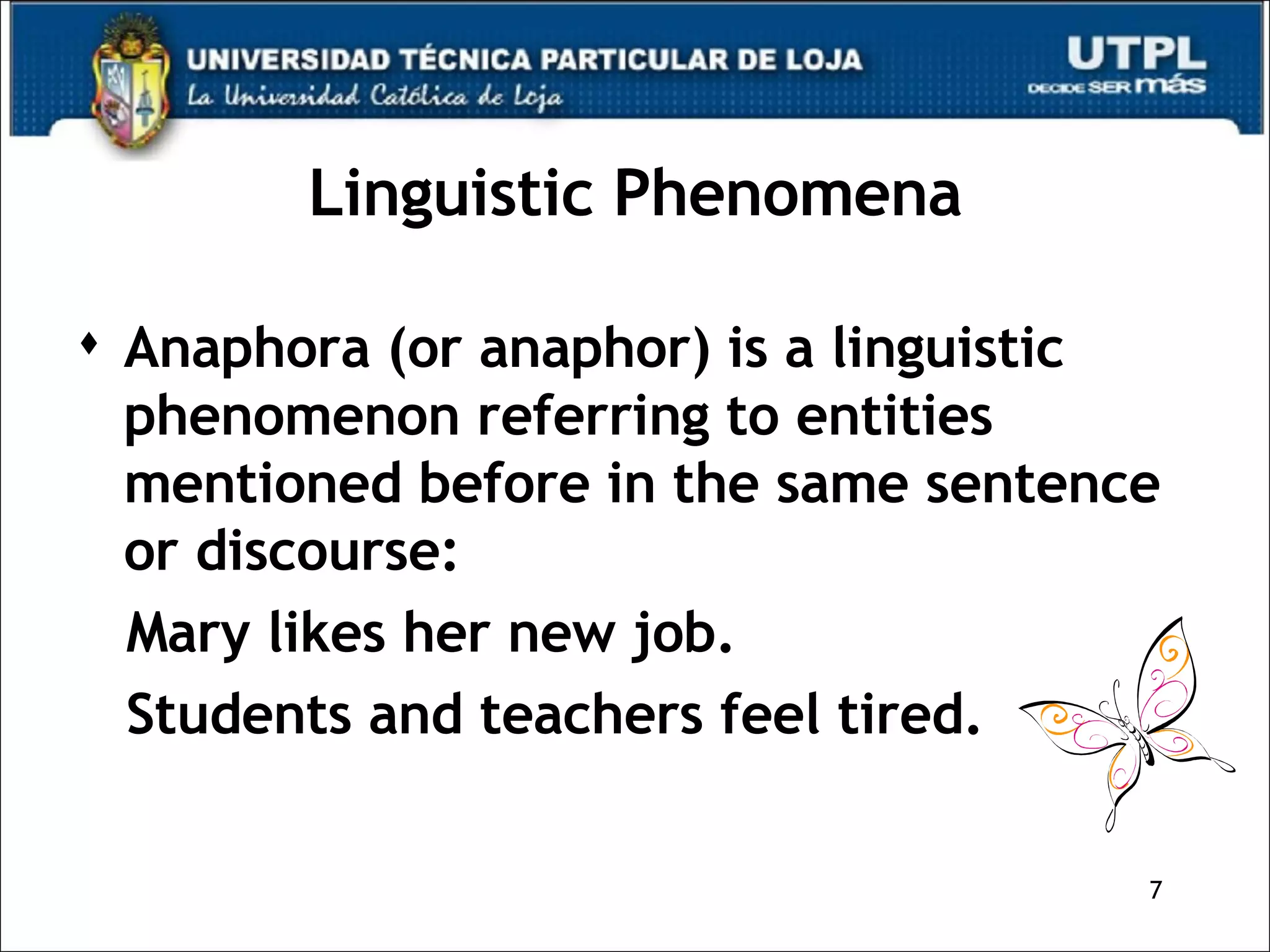 Linguistic Phenomena Anaphora (or anaphor) is a linguistic phenomenon referring to entities mentioned before in the same sentence or discourse: Mary likes her new job.  Students and teachers feel tired. 