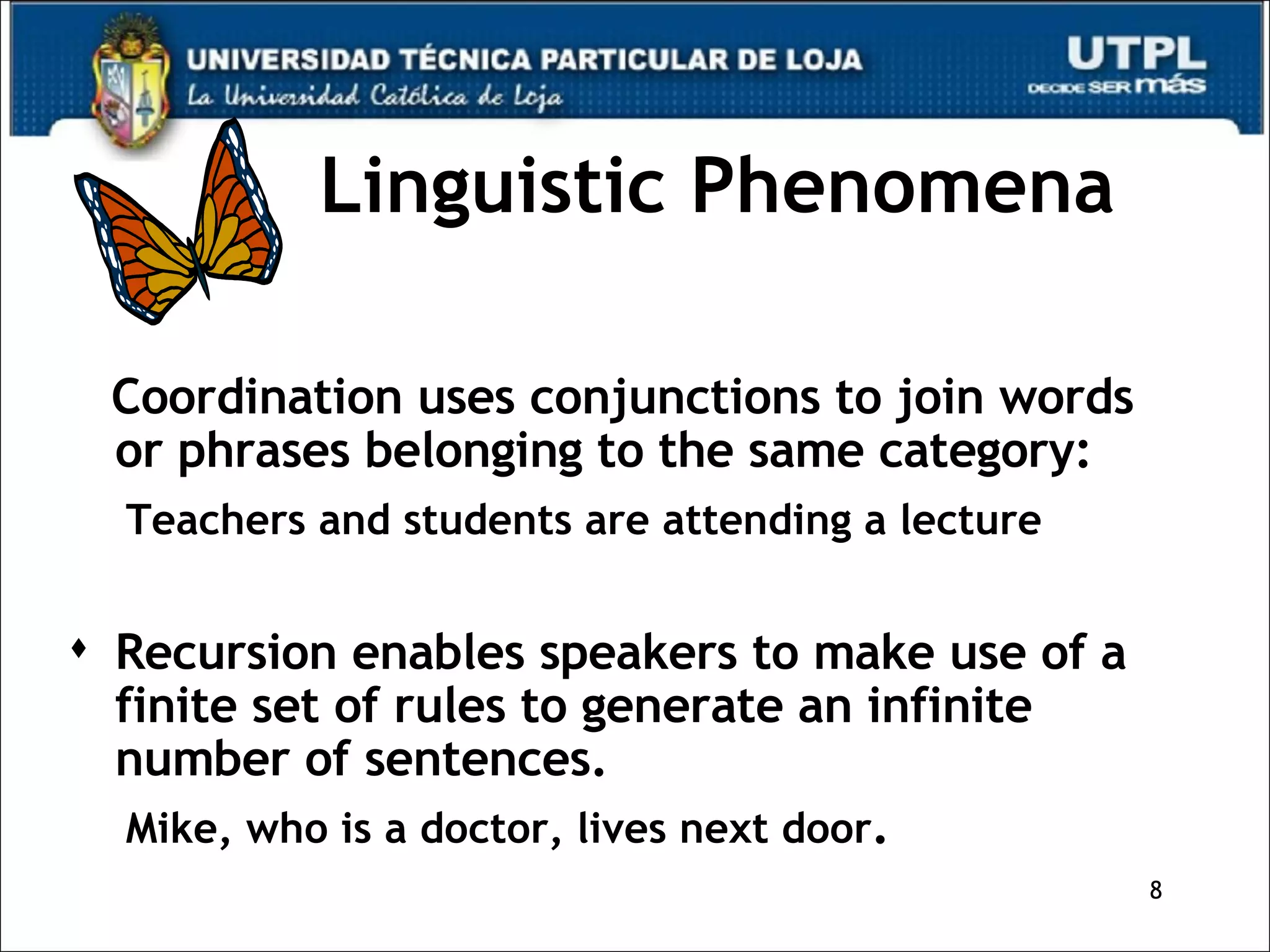 Linguistic Phenomena Coordination uses conjunctions to join words or phrases belonging to the same category: Teachers and students are attending a lecture Recursion enables speakers to make use of a finite set of rules to generate an infinite number of sentences. Mike, who is a doctor, lives next door .  