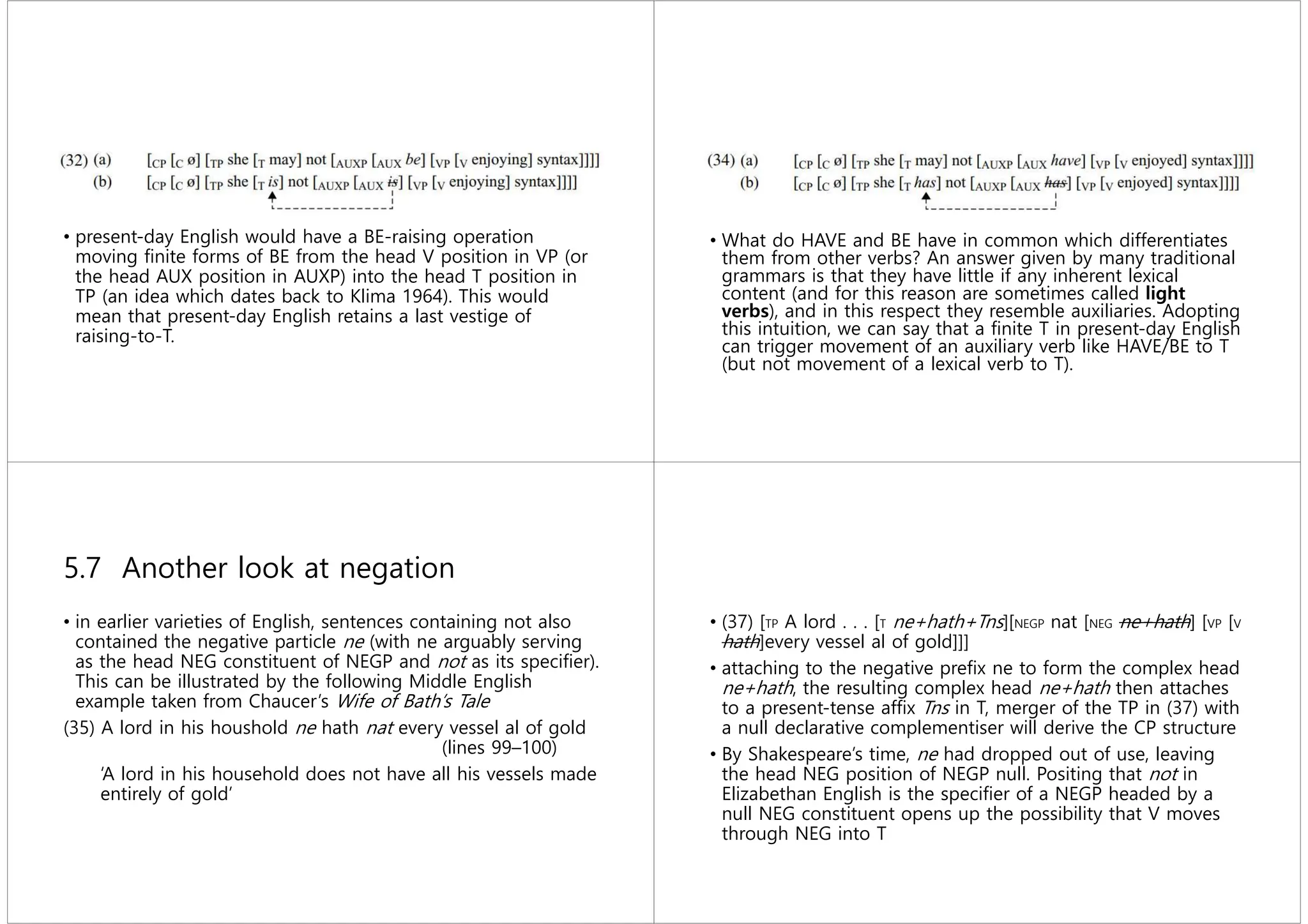 • present-day English would have a BE-raising operation
moving ﬁnite forms of BE from the head V position in VP (or
the head AUX position in AUXP) into the head T position in
TP (an idea which dates back to Klima 1964). This would
mean that present-day English retains a last vestige of
raising-to-T.
• What do HAVE and BE have in common which differentiates
them from other verbs? An answer given by many traditional
grammars is that they have little if any inherent lexical
content (and for this reason are sometimes called light
verbs), and in this respect they resemble auxiliaries. Adopting
this intuition, we can say that a ﬁnite T in present-day English
can trigger movement of an auxiliary verb like HAVE/BE to T
(but not movement of a lexical verb to T).
5.7 Another look at negation
• in earlier varieties of English, sentences containing not also
contained the negative particle ne (with ne arguably serving
as the head NEG constituent of NEGP and not as its speciﬁer).
This can be illustrated by the following Middle English
example taken from Chaucer’s Wife of Bath’s Tale
(35) A lord in his houshold ne hath nat every vessel al of gold
(lines 99–100)
‘A lord in his household does not have all his vessels made
entirely of gold’
• (37) [TP A lord . . . [T ne+hath+Tns][NEGP nat [NEG ne+hath] [VP [V
hath]every vessel al of gold]]]
• attaching to the negative preﬁx ne to form the complex head
ne+hath, the resulting complex head ne+hath then attaches
to a present-tense afﬁx Tns in T, merger of the TP in (37) with
a null declarative complementiser will derive the CP structure
• By Shakespeare’s time, ne had dropped out of use, leaving
the head NEG position of NEGP null. Positing that not in
Elizabethan English is the speciﬁer of a NEGP headed by a
null NEG constituent opens up the possibility that V moves
through NEG into T
 