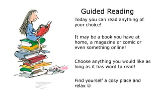 Guided Reading
Today you can read anything of
your choice!
It may be a book you have at
home, a magazine or comic or
even something online!
Choose anything you would like as
long as it has word to read!
Find yourself a cosy place and
relax 
 