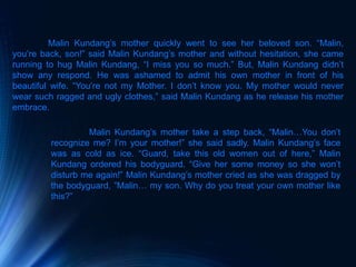 Malin Kundang’s mother quickly went to see her beloved son. “Malin,
you’re back, son!” said Malin Kundang’s mother and without hesitation, she came
running to hug Malin Kundang, “I miss you so much.” But, Malin Kundang didn’t
show any respond. He was ashamed to admit his own mother in front of his
beautiful wife. “You’re not my Mother. I don’t know you. My mother would never
wear such ragged and ugly clothes,” said Malin Kundang as he release his mother
embrace.
Malin Kundang’s mother take a step back, “Malin…You don’t
recognize me? I’m your mother!” she said sadly. Malin Kundang’s face
was as cold as ice. “Guard, take this old women out of here,” Malin
Kundang ordered his bodyguard. “Give her some money so she won’t
disturb me again!” Malin Kundang’s mother cried as she was dragged by
the bodyguard, ”Malin… my son. Why do you treat your own mother like
this?”
 