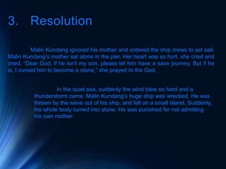 3. Resolution
Malin Kundang ignored his mother and ordered the ship crews to set sail.
Malin Kundang’s mother sat alone in the pier. Her heart was so hurt, she cried and
cried. “Dear God, if he isn’t my son, please let him have a save journey. But if he
is, I cursed him to become a stone,” she prayed to the God.
In the quiet sea, suddenly the wind blew so hard and a
thunderstorm came. Malin Kundang’s huge ship was wrecked. He was
thrown by the wave out of his ship, and fell on a small island. Suddenly,
his whole body turned into stone. He was punished for not admitting
his own mother.
 