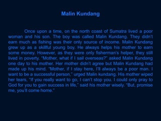 Once upon a time, on the north coast of Sumatra lived a poor
woman and his son. The boy was called Malin Kundang. They didn’t
earn much as fishing was their only source of income. Malin Kundang
grew up as a skillful young boy. He always helps his mother to earn
some money. However, as they were only fisherman’s helper, they still
lived in poverty. “Mother, what if I sail overseas?” asked Malin Kundang
one day to his mother. Her mother didn’t agree but Malin Kundang had
made up his mind. “Mother, if I stay here, I’ll always be a poor man. I
want to be a successful person,” urged Malin kundang. His mother wiped
her tears, “If you really want to go, I can’t stop you. I could only pray to
God for you to gain success in life,” said his mother wisely. “But, promise
me, you’ll come home.”
Malin Kundang
 