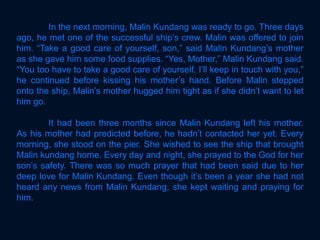 In the next morning, Malin Kundang was ready to go. Three days
ago, he met one of the successful ship’s crew. Malin was offered to join
him. “Take a good care of yourself, son,” said Malin Kundang’s mother
as she gave him some food supplies. “Yes, Mother,” Malin Kundang said.
“You too have to take a good care of yourself. I’ll keep in touch with you,”
he continued before kissing his mother’s hand. Before Malin stepped
onto the ship, Malin’s mother hugged him tight as if she didn’t want to let
him go.
It had been three months since Malin Kundang left his mother.
As his mother had predicted before, he hadn’t contacted her yet. Every
morning, she stood on the pier. She wished to see the ship that brought
Malin kundang home. Every day and night, she prayed to the God for her
son’s safety. There was so much prayer that had been said due to her
deep love for Malin Kundang. Even though it’s been a year she had not
heard any news from Malin Kundang, she kept waiting and praying for
him.
 