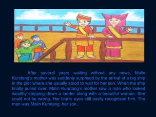 After several years waiting without any news, Malin
Kundang’s mother was suddenly surprised by the arrival of a big ship
in the pier where she usually stood to wait for her son. When the ship
finally pulled over, Malin Kundang’s mother saw a man who looked
wealthy stepping down a ladder along with a beautiful woman. She
could not be wrong. Her blurry eyes still easily recognized him. The
man was Malin Kundang, her son.
 