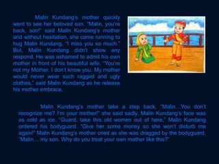Malin Kundang’s mother quickly
went to see her beloved son. “Malin, you’re
back, son!” said Malin Kundang’s mother
and without hesitation, she came running to
hug Malin Kundang, “I miss you so much.”
But, Malin Kundang didn’t show any
respond. He was ashamed to admit his own
mother in front of his beautiful wife. “You’re
not my Mother. I don’t know you. My mother
would never wear such ragged and ugly
clothes,” said Malin Kundang as he release
his mother embrace.
Malin Kundang’s mother take a step back, “Malin…You don’t
recognize me? I’m your mother!” she said sadly. Malin Kundang’s face was
as cold as ice. “Guard, take this old women out of here,” Malin Kundang
ordered his bodyguard. “Give her some money so she won’t disturb me
again!” Malin Kundang’s mother cried as she was dragged by the bodyguard,
”Malin… my son. Why do you treat your own mother like this?”
 