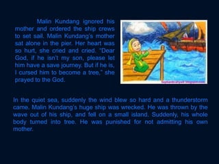 In the quiet sea, suddenly the wind blew so hard and a thunderstorm
came. Malin Kundang’s huge ship was wrecked. He was thrown by the
wave out of his ship, and fell on a small island. Suddenly, his whole
body turned into tree. He was punished for not admitting his own
mother.
Malin Kundang ignored his
mother and ordered the ship crews
to set sail. Malin Kundang’s mother
sat alone in the pier. Her heart was
so hurt, she cried and cried. “Dear
God, if he isn’t my son, please let
him have a save journey. But if he is,
I cursed him to become a tree,” she
prayed to the God.
 