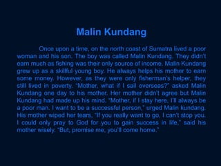 Malin Kundang
Once upon a time, on the north coast of Sumatra lived a poor
woman and his son. The boy was called Malin Kundang. They didn’t
earn much as fishing was their only source of income. Malin Kundang
grew up as a skillful young boy. He always helps his mother to earn
some money. However, as they were only fisherman’s helper, they
still lived in poverty. “Mother, what if I sail overseas?” asked Malin
Kundang one day to his mother. Her mother didn’t agree but Malin
Kundang had made up his mind. “Mother, if I stay here, I’ll always be
a poor man. I want to be a successful person,” urged Malin kundang.
His mother wiped her tears, “If you really want to go, I can’t stop you.
I could only pray to God for you to gain success in life,” said his
mother wisely. “But, promise me, you’ll come home.”
 