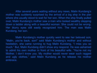After several years waiting without any news, Malin Kundang’s
mother was suddenly surprised by the arrival of a big ship in the pier
where she usually stood to wait for her son. When the ship finally pulled
over, Malin Kundang’s mother saw a man who looked wealthy stepping
down a ladder along with a beautiful woman. She could not be wrong.
Her blurry eyes still easily recognized him. The man was Malin
Kundang, her son.
Malin Kundang’s mother quickly went to see her beloved son.
“Malin, you’re back, son!” said Malin Kundang’s mother and without
hesitation, she came running to hug Malin Kundang, “I miss you so
much.” But, Malin Kundang didn’t show any respond. He was ashamed
to admit his own mother in front of his beautiful wife. “You’re not my
Mother. I don’t know you. My mother would never wear such ragged
and ugly clothes,” said Malin Kundang as he release his mother
embrace.
 