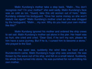Malin Kundang’s mother take a step back, “Malin…You don’t
recognize me? I’m your mother!” she said sadly. Malin Kundang’s face
was as cold as ice. “Guard, take this old women out of here,” Malin
Kundang ordered his bodyguard. “Give her some money so she won’t
disturb me again!” Malin Kundang’s mother cried as she was dragged
by the bodyguard, ”Malin… my son. Why do you treat your own mother
like this?”
Malin Kundang ignored his mother and ordered the ship crews
to set sail. Malin Kundang’s mother sat alone in the pier. Her heart was
so hurt, she cried and cried. “Dear God, if he isn’t my son, please let
him have a save journey. But if he is, I cursed him to become a stone,”
she prayed to the God.
In the quiet sea, suddenly the wind blew so hard and a
thunderstorm came. Malin Kundang’s huge ship was wrecked. He was
thrown by the wave out of his ship, and fell on a small island. Suddenly,
his whole body turned into stone. He was punished for not admitting his
own mother.
 