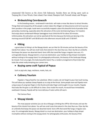 ornamental fish known as the clown fish Indonesia. besides there are diving spots such as
Tanjung Kri, Cross Wreck, Gam island, Fam island, Dampier Gulf, Farondi island, and Waigeo.

        Birdwatching Cenrdawasih
         In the breeding season, cendrawasih male birds will make a move like dance to attract females.
Things liked and enjoyed by all the people is what makes the villagers to help preserve and not to pursue
their paradise in the jungle. Isaiah were successfully mapped a place this beautiful bird of paradise birds
pemandau monitoring, especially when the attraction of the iconic bird dancing Papua. For travelers
that enjoy dance cenderwasih Manjai Sawinggarai must climb the hill for about 30 minutes.
Unfortunately, this attraction can not be watched all the time because the birds just dancing in the
morning around 07.00 WIT until 09:00 and in the afternoon around 16:00 until 17:00 WIT.


        Hiking
     a great place to hiking is at the Wayag islands. we can hike for 30 minutes and see the beauty of the
islands from above. You will see small rocks that extend in the clear blue sea. Clear sky like an umbrella
that keeps the peace nan deserted island. Karst cliffs that stand like fungus irregular sizes vary. It's
unimaginable beauty. Wayag Island is a must-see destination. your holiday to Raja Ampat incomplete
without visiting to the wayag island. For photography enthusiasts, the beauty of the landscape Wayag
be missed. From any angle, this looks beautiful island. Plus a random arrangement of karst lake that
looks like velvet really tempting your camera lens.
        Buying some craft Typical of Papua
    Such as pig tusks, bags, necklaces, masks, hats, etc

        Culinery Tourism
         Papeda is Papua food for rice substitute. When is eaten, do not forget to pour ikan kuah kuning.
This will allow you swallow chewy Papeda so no stop at the throat. Some people even eat Papeda more
unique ways of using two fingers in the thumb and index finger and brought it to our mouths. Papeda
that looks like the glue is a bit difficult to chew. Once inside the mouth, he would have immediately
swallowed. Anyway, Papeda will be more delicious if eaten while still warm.

        The Famous Place

        Wayag Islands
          The most popular activities you can do at Wayag is climbing the cliff for 30 minutes and see the
beauty of the islands from above. You will see small rocks that extend in the clear blue sea. Clear sky like
an umbrella that keeps the peace nan deserted island. Karst cliffs that stand like fungus irregular sizes
vary. It's unimaginable beauty. Wayag Island is a must-see destination. your holiday to Raja Ampat
incomplete without visiting to the wayag island. For photography enthusiasts, the beauty of the
 