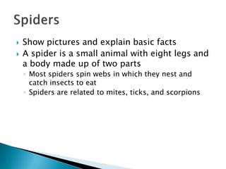 Show pictures and explain basic facts 
A spider is a small animal with eight legs and a body made up of two parts 
◦Most spiders spin webs in which they nest and catch insects to eat 
◦Spiders are related to mites, ticks, and scorpions  