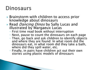 Brainstorm with children to access prior knowledge about dinosaurs 
Read Dancing Dinosby Sally Lucas and illustrated by Margaeux Lucas 
◦First time read book without interruption 
◦Next, pause to count the dinosaurs on each page 
◦Then, go back and ask children to identify objects and where they are found: In what room did the dinosaurs eat, in what room did they take a bath, where did they spill water, etc. 
◦Finally, in pairs have children act out their own stories using plastic models of dinosaurs  