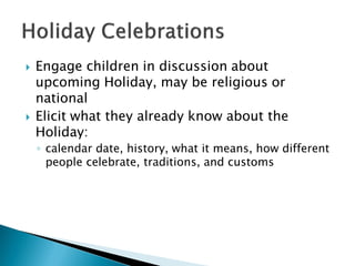 Engage children in discussion about upcoming Holiday, may be religious or national 
Elicit what they already know about the Holiday: 
◦calendar date, history, what it means, how different people celebrate, traditions, and customs  