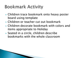Children trace bookmark onto heavy poster board using template 
Children or teacher cut out bookmark 
Children decorate bookmark with colors and items appropriate to Holiday 
Seated in a circle, children describe bookmarks with the whole classroom  