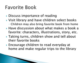 Discuss importance of reading 
Visit library and have children select books 
◦Children may also bring favorite book from home 
Have discussion about what makes a book a favorite: characters, illustrations, story, etc. 
Taking turns, children show and tell about their favorite books 
Encourage children to read everyday at home and make regular trips to the library  