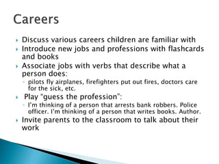 Discuss various careers children are familiar with 
Introduce new jobs and professions with flashcards and books 
Associate jobs with verbs that describe what a person does: 
◦pilots fly airplanes, firefighters put out fires, doctors care for the sick, etc. 
Play “guess the profession”: 
◦I’m thinking of a person that arrests bank robbers. Police officer. I’m thinking of a person that writes books. Author. 
Invite parents to the classroom to talk about their work  