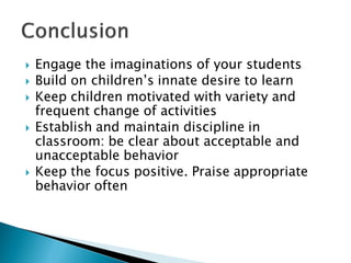 Engage the imaginations of your students 
Build on children’s innate desire to learn 
Keep children motivated with variety and frequent change of activities 
Establish and maintain discipline in classroom: be clear about acceptable and unacceptable behavior 
Keep the focus positive. Praise appropriate behavior often  