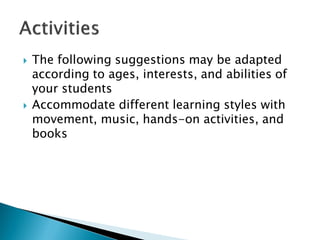 The following suggestions may be adapted according to ages, interests, and abilities of your students 
Accommodate different learning styles with movement, music, hands-on activities, and books  