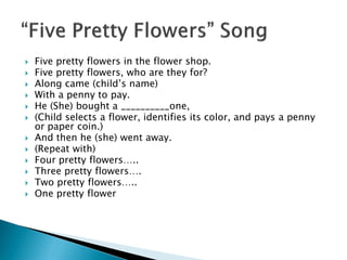 Five pretty flowers in the flower shop. 
Five pretty flowers, who are they for? 
Along came (child’s name) 
With a penny to pay. 
He (She) bought a __________one, 
(Child selects a flower, identifies its color, and pays a penny or paper coin.) 
And then he (she) went away. 
(Repeat with) 
Four pretty flowers….. 
Three pretty flowers…. 
Two pretty flowers….. 
One pretty flower  