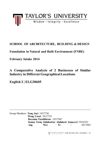 SCHOOL OF ARCHITECTURE, BUILDING & DESIGN 
Foundation in Natural and Built Environment (FNBE) 
| FEB INTAKE 2014 | ELG30605 | 01 
February Intake 2014 
A Comparative Analysis of 2 Businesses of Similar 
Industry in Different Geographical Locations 
English 2 | ELG30605 
Group Members: Tang Juyi / 0317741 
Wong Carol / 0317735 
Rozanna Farahibram / 0317967 
Samaa Tariq Abdulsattar Abdulaziz Ismaeeel / 0316353 
Ang Wei Yi / 0317885 
 