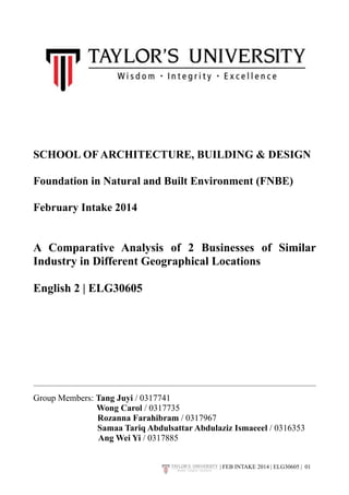 SCHOOL OF ARCHITECTURE, BUILDING & DESIGN 
Foundation in Natural and Built Environment (FNBE) 
February Intake 2014 
A Comparative Analysis of 2 Businesses of Similar 
Industry in Different Geographical Locations 
English 2 | ELG30605 
Group Members: Tang Juyi / 0317741 
Wong Carol / 0317735 
Rozanna Farahibram / 0317967 
Samaa Tariq Abdulsattar Abdulaziz Ismaeeel / 0316353 
Ang Wei Yi / 0317885 
| FEB INTAKE 2014 | ELG30605 | 0!1 
 