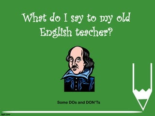 What do I say to my old
  English teacher?




       Some DOs and DON’Ts
 