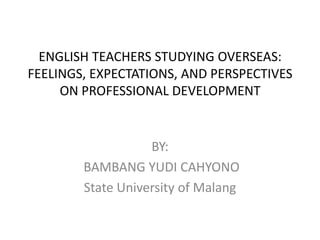 ENGLISH TEACHERS STUDYING OVERSEAS: FEELINGS, EXPECTATIONS, AND PERSPECTIVES ON PROFESSIONAL DEVELOPMENT BY:  BAMBANG YUDI CAHYONO State University of Malang 