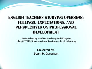 ENGLISH TEACHERS STUDYING OVERSEAS: FEELINGS, EXPECTATIONS, AND PERSPECTIVES ON PROFESSIONAL DEVELOPMENT Researched by  Prof.Dr. BambangYudiCahyono the 56th TEFLIN International Conference held  in Malang Presented by : Syarif H. Gunawan 