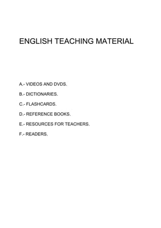 ENGLISH TEACHING MATERIAL




A.- VIDEOS AND DVDS.

B.- DICTIONARIES.

C.- FLASHCARDS.

D.- REFERENCE BOOKS.

E.- RESOURCES FOR TEACHERS.

F.- READERS.
 