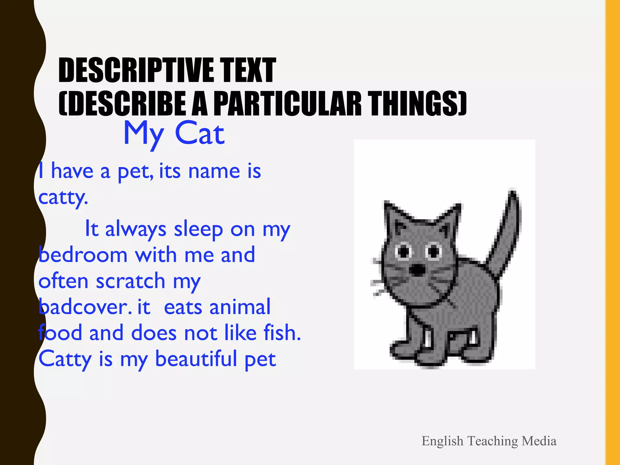 DESCRIPTIVE TEXT
(DESCRIBE A PARTICULAR THINGS)
My Cat
I have a pet, its name is
catty.
It always sleep on my
bedroom with me and
often scratch my
badcover. it eats animal
food and does not like fish.
Catty is my beautiful pet
English Teaching Media
 