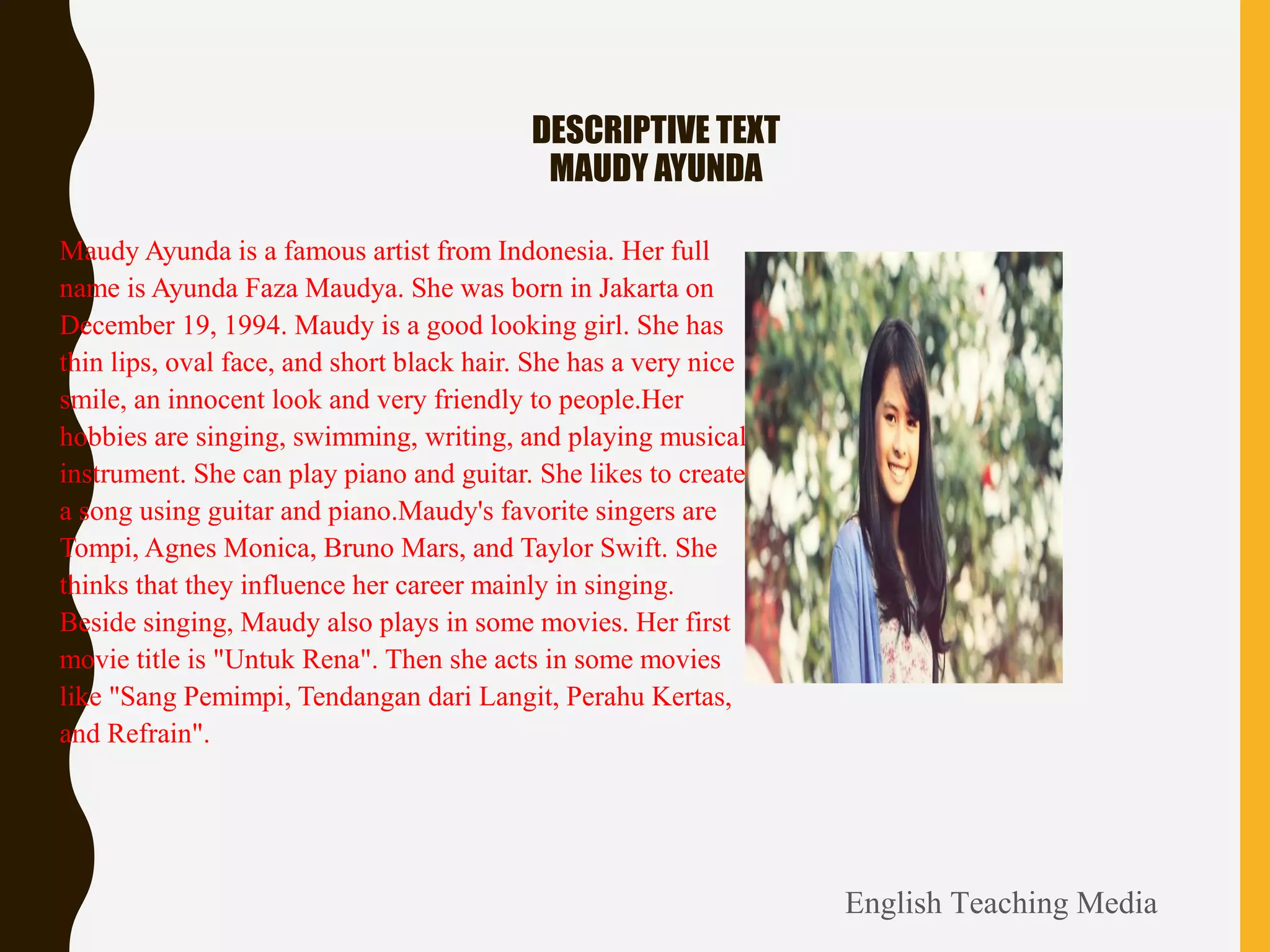 DESCRIPTIVE TEXT
MAUDY AYUNDA
• Maudy Ayunda is a famous artist from Indonesia. Her full
name is Ayunda Faza Maudya. She was born in Jakarta on
December 19, 1994. Maudy is a good looking girl. She has
thin lips, oval face, and short black hair. She has a very nice
smile, an innocent look and very friendly to people.Her
hobbies are singing, swimming, writing, and playing musical
instrument. She can play piano and guitar. She likes to create
a song using guitar and piano.Maudy's favorite singers are
Tompi, Agnes Monica, Bruno Mars, and Taylor Swift. She
thinks that they influence her career mainly in singing.
Beside singing, Maudy also plays in some movies. Her first
movie title is "Untuk Rena". Then she acts in some movies
like "Sang Pemimpi, Tendangan dari Langit, Perahu Kertas,
and Refrain".
English Teaching Media
 