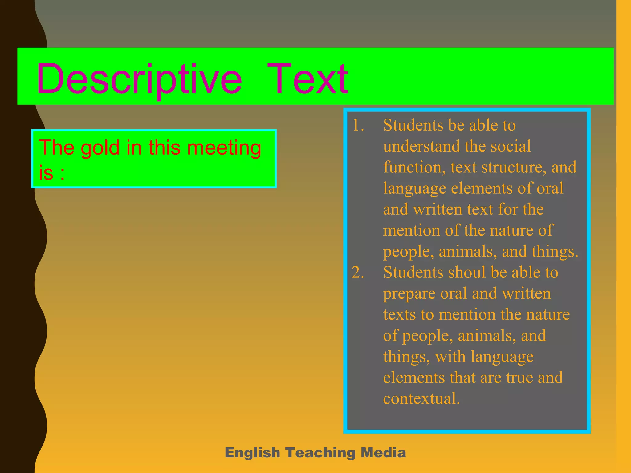 English Teaching Media
Descriptive Text
The gold in this meeting
is :
1. Students be able to
understand the social
function, text structure, and
language elements of oral
and written text for the
mention of the nature of
people, animals, and things.
2. Students shoul be able to
prepare oral and written
texts to mention the nature
of people, animals, and
things, with language
elements that are true and
contextual.
 