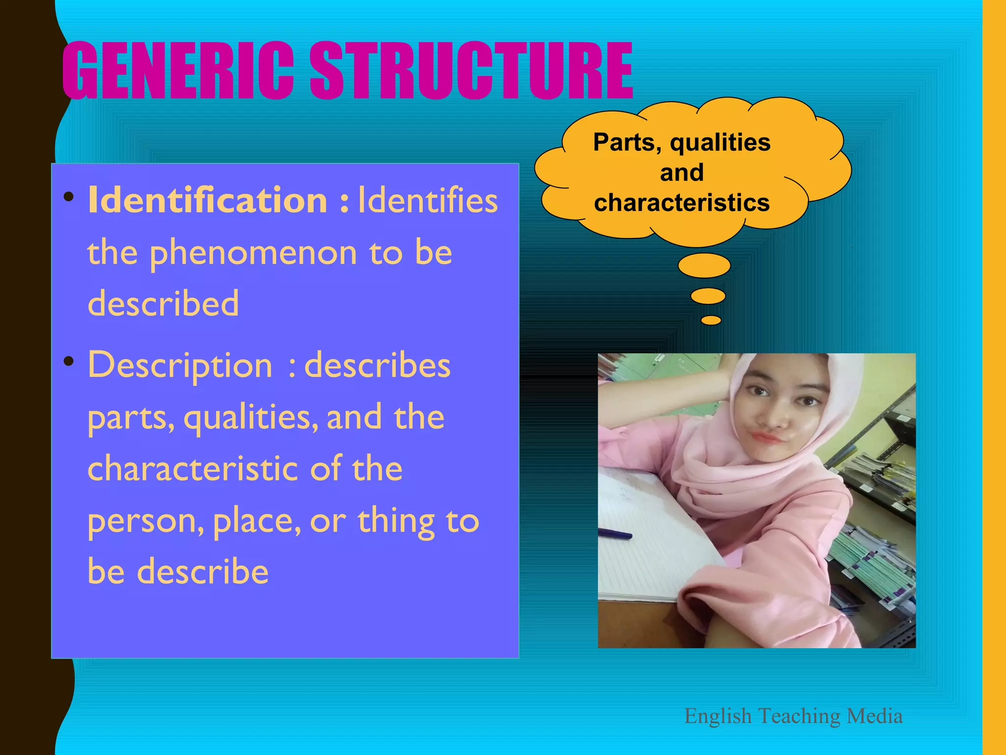 GENERIC STRUCTURE
• Identification : Identifies
the phenomenon to be
described
• Description : describes
parts, qualities, and the
characteristic of the
person, place, or thing to
be describe
English Teaching Media
Parts, qualities
and
characteristics
 