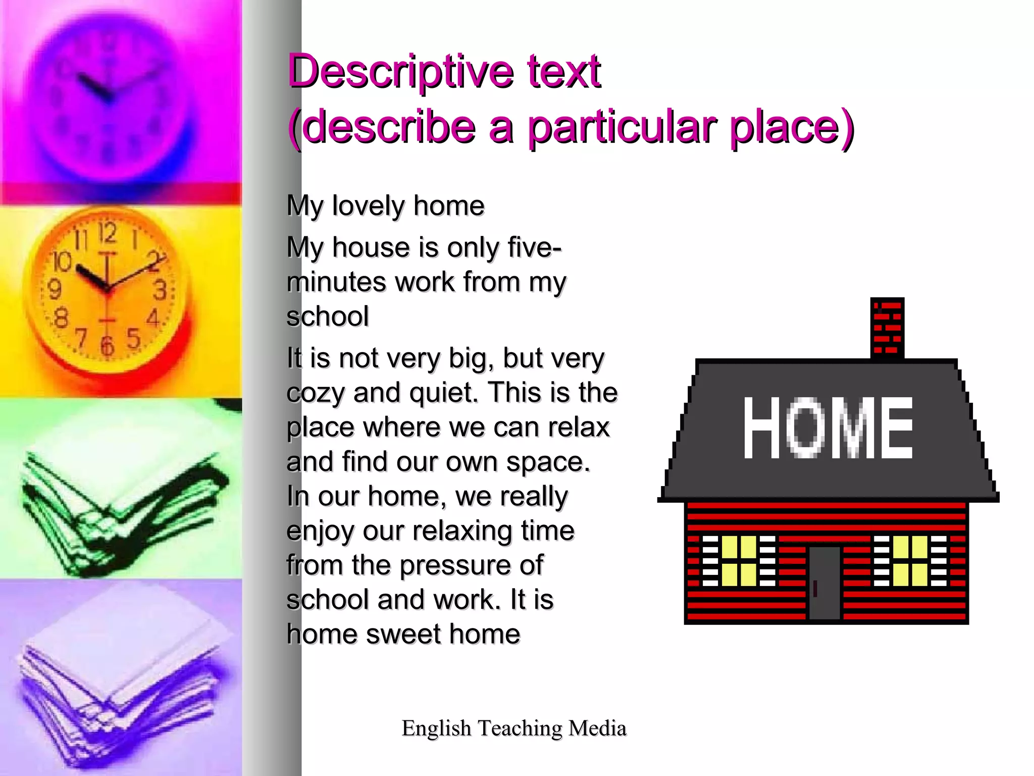 English Teaching MediaEnglish Teaching Media
Descriptive textDescriptive text
(describe a particular place)(describe a particular place)
My lovely homeMy lovely home
My house is only five-My house is only five-
minutes work from myminutes work from my
schoolschool
It is not very big, but veryIt is not very big, but very
cozy and quiet. This is thecozy and quiet. This is the
place where we can relaxplace where we can relax
and find our own space.and find our own space.
In our home, we reallyIn our home, we really
enjoy our relaxing timeenjoy our relaxing time
from the pressure offrom the pressure of
school and work. It isschool and work. It is
home sweet homehome sweet home
 