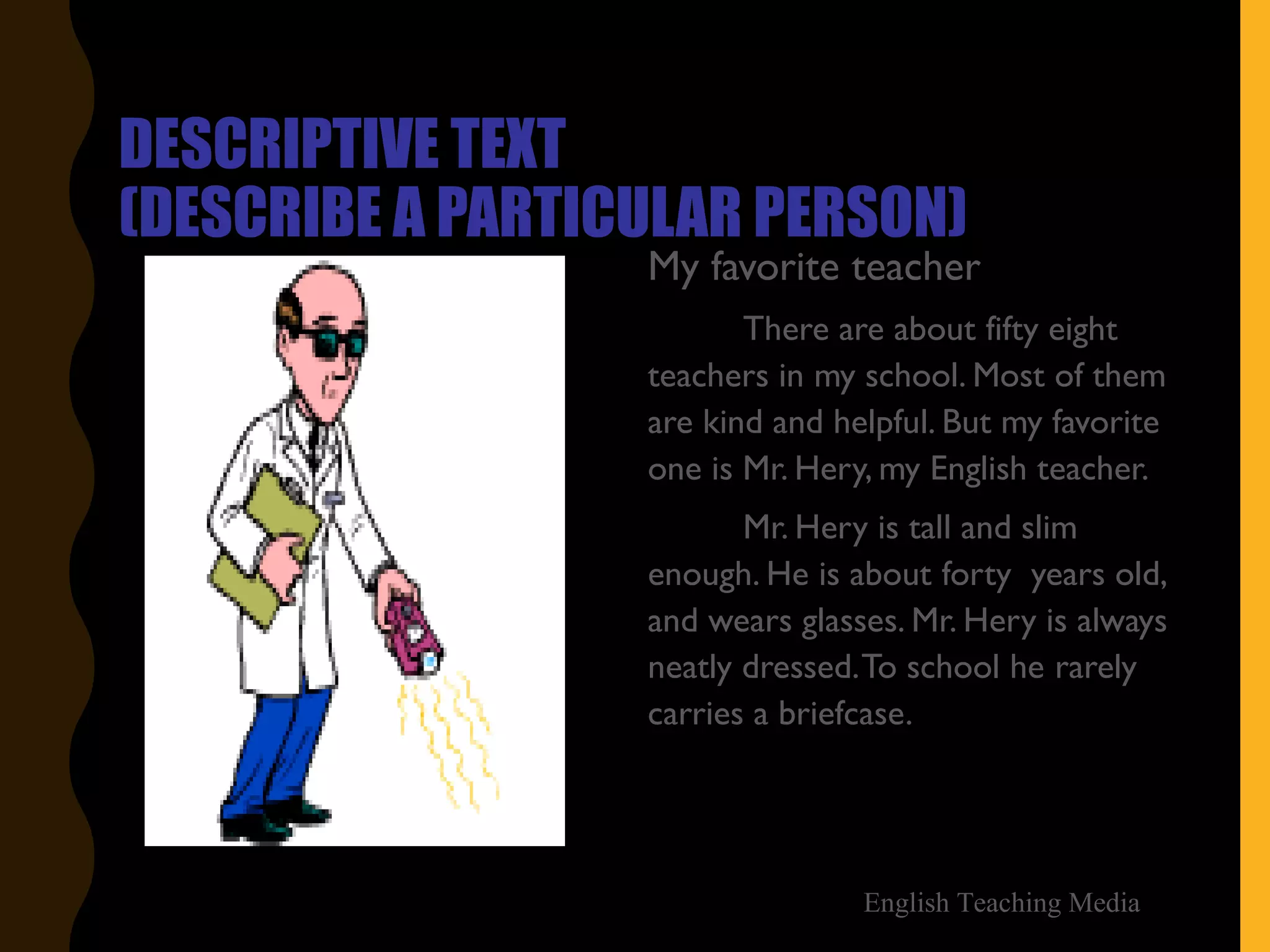 DESCRIPTIVE TEXT
(DESCRIBE A PARTICULAR PERSON)
My favorite teacher
There are about fifty eight
teachers in my school. Most of them
are kind and helpful. But my favorite
one is Mr. Hery, my English teacher.
Mr. Hery is tall and slim
enough. He is about forty years old,
and wears glasses. Mr. Hery is always
neatly dressed.To school he rarely
carries a briefcase.
English Teaching Media
 