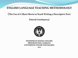 ENGLISH LANGUAGE TEACHING METHODOLOGY
(The Use of A Short Movie to Teach Writing a Descriptive Text)
Emeral (17716251014)
PENDIDIKAN BAHASA INGGRIS
PROGRAM PASCA SARJANA
UNIVERSITAS NEGERI YOGYAKARTA
2017
 