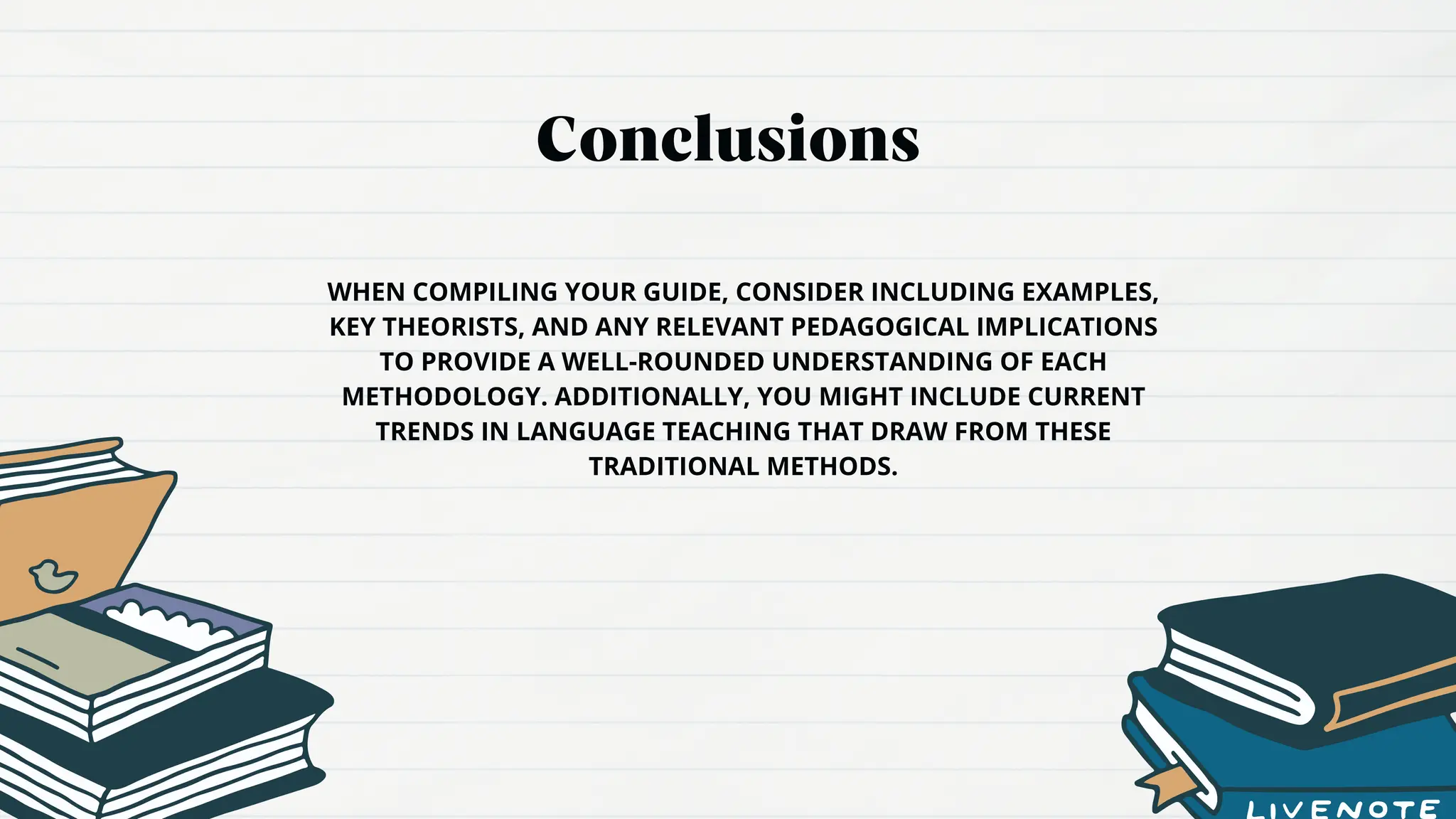 Conclusions
WHEN COMPILING YOUR GUIDE, CONSIDER INCLUDING EXAMPLES,
KEY THEORISTS, AND ANY RELEVANT PEDAGOGICAL IMPLICATIONS
TO PROVIDE A WELL-ROUNDED UNDERSTANDING OF EACH
METHODOLOGY. ADDITIONALLY, YOU MIGHT INCLUDE CURRENT
TRENDS IN LANGUAGE TEACHING THAT DRAW FROM THESE
TRADITIONAL METHODS.
 
