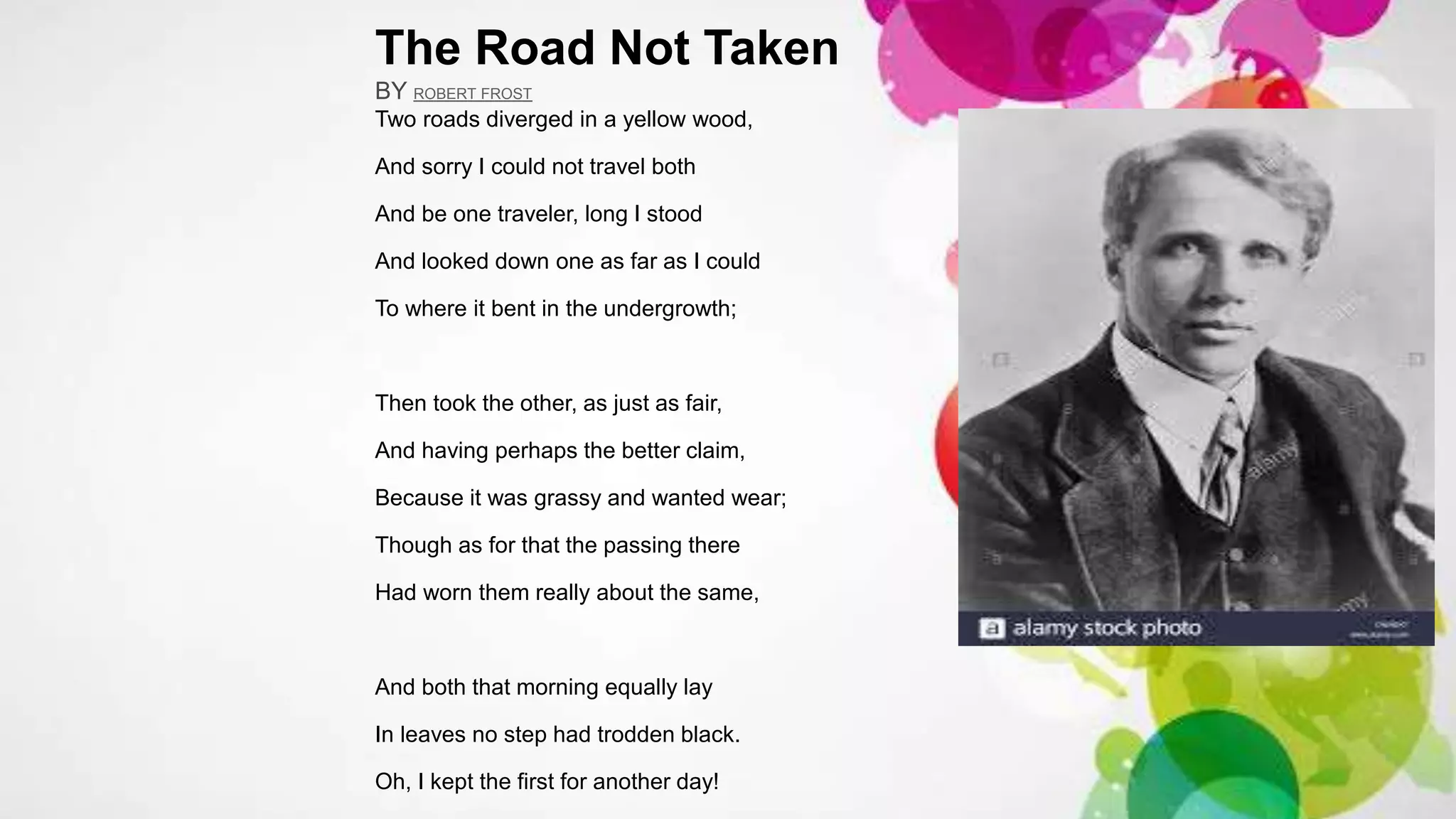 The Road Not Taken
BY ROBERT FROST
Two roads diverged in a yellow wood,
And sorry I could not travel both
And be one traveler, long I stood
And looked down one as far as I could
To where it bent in the undergrowth;
Then took the other, as just as fair,
And having perhaps the better claim,
Because it was grassy and wanted wear;
Though as for that the passing there
Had worn them really about the same,
And both that morning equally lay
In leaves no step had trodden black.
Oh, I kept the first for another day!
 