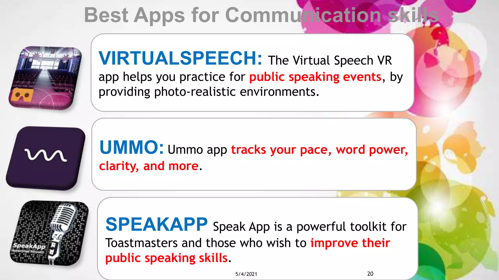 VIRTUALSPEECH: The Virtual Speech VR
app helps you practice for public speaking events, by
providing photo-realistic environments.
UMMO: Ummo app tracks your pace, word power,
clarity, and more.
SPEAKAPP Speak App is a powerful toolkit for
Toastmasters and those who wish to improve their
public speaking skills.
Best Apps for Communication skills
5/4/2021 20
 