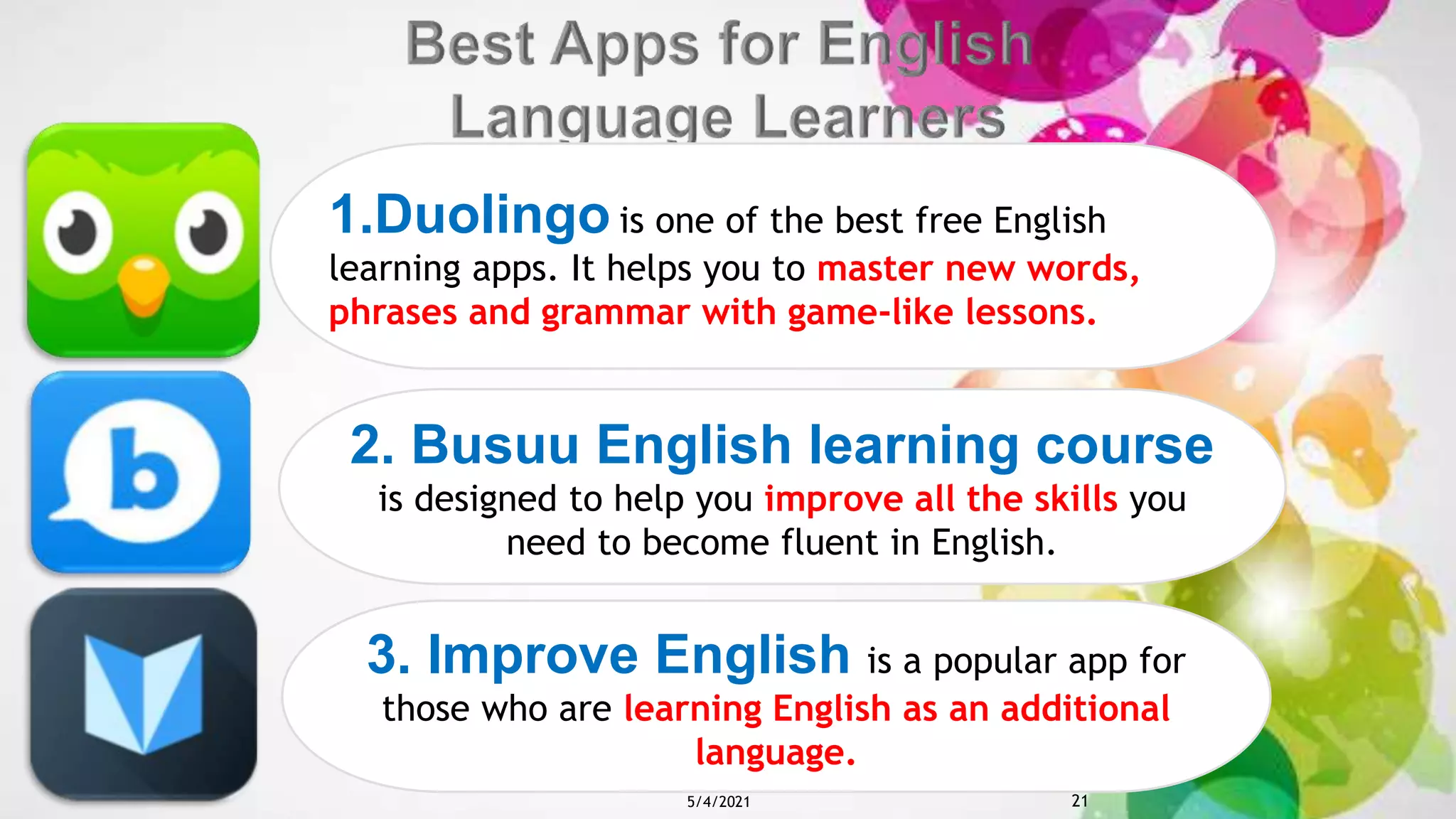 1.Duolingo is one of the best free English
learning apps. It helps you to master new words,
phrases and grammar with game-like lessons.
2. Busuu English learning course
is designed to help you improve all the skills you
need to become fluent in English.
3. Improve English is a popular app for
those who are learning English as an additional
language.
5/4/2021 21
 