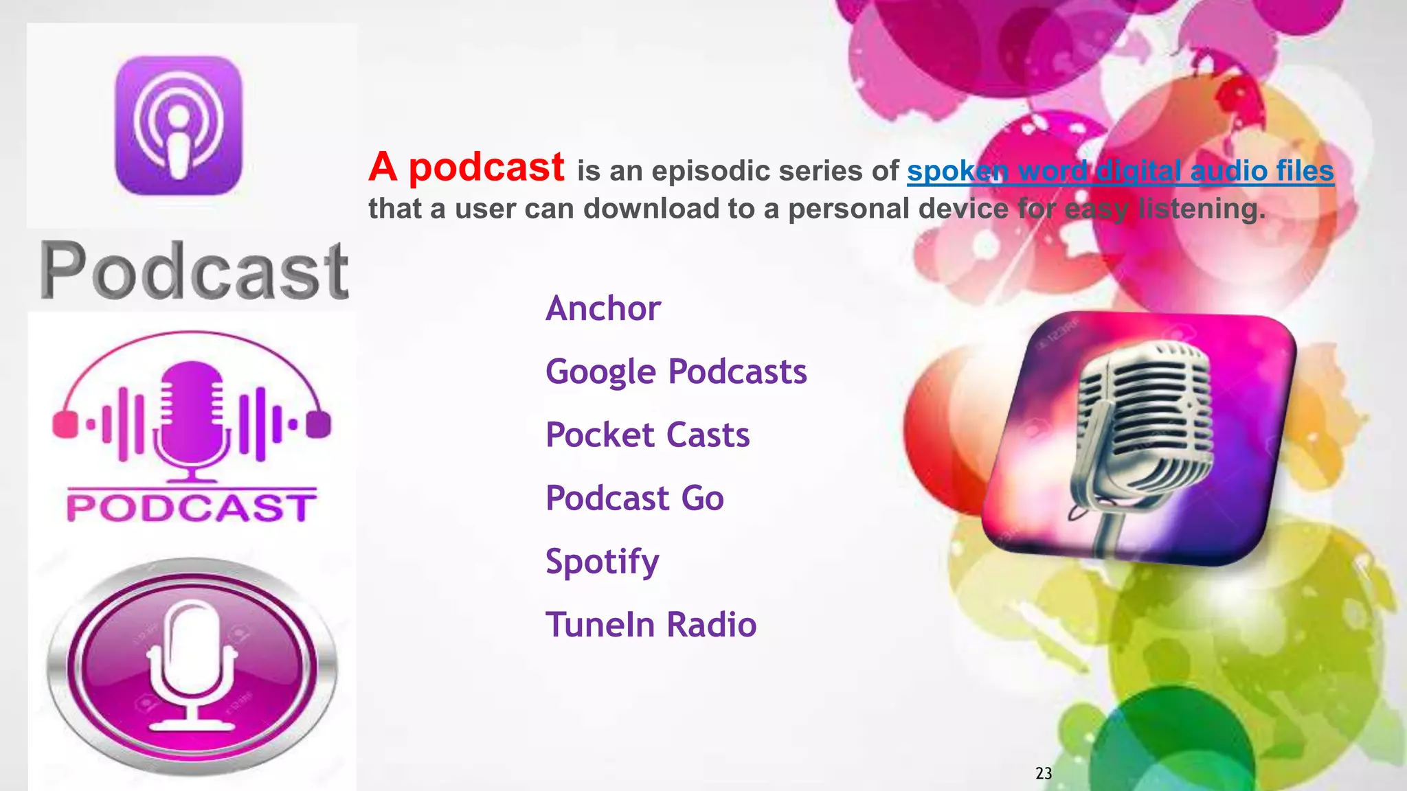 23
Anchor
Google Podcasts
Pocket Casts
Podcast Go
Spotify
TuneIn Radio
A podcast is an episodic series of spoken word digital audio files
that a user can download to a personal device for easy listening.
 