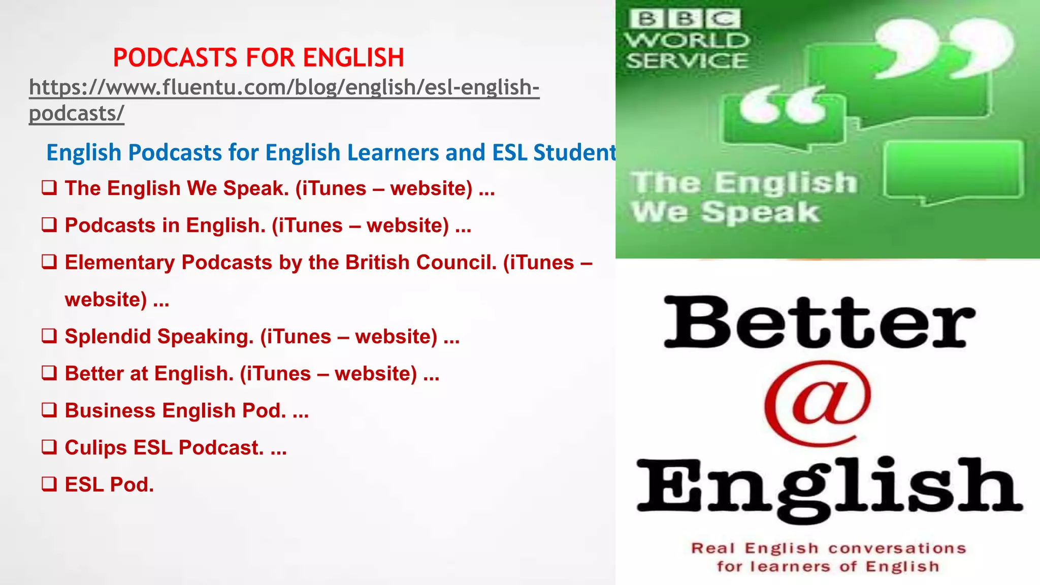 24
English Podcasts for English Learners and ESL Students
 The English We Speak. (iTunes – website) ...
 Podcasts in English. (iTunes – website) ...
 Elementary Podcasts by the British Council. (iTunes –
website) ...
 Splendid Speaking. (iTunes – website) ...
 Better at English. (iTunes – website) ...
 Business English Pod. ...
 Culips ESL Podcast. ...
 ESL Pod.
https://www.fluentu.com/blog/english/esl-english-
podcasts/
PODCASTS FOR ENGLISH
 