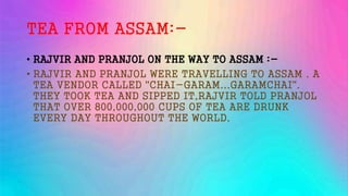 TEA FROM ASSAM:-
• RAJVIR AND PRANJOL ON THE WAY TO ASSAM :-
• RAJVIR AND PRANJOL WERE TRAVELLING TO ASSAM . A
TEA VENDOR CALLED "CHAI-GARAM...GARAMCHAI".
THEY TOOK TEA AND SIPPED IT,RAJVIR TOLD PRANJOL
THAT OVER 800,000,000 CUPS OF TEA ARE DRUNK
EVERY DAY THROUGHOUT THE WORLD.
 