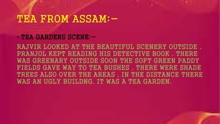 TEA FROM ASSAM:-
• TEA GARDENS SCENE:-
RAJVIR LOOKED AT THE BEAUTIFUL SCENERY OUTSIDE .
PRANJOL KEPT READING HIS DETECTIVE BOOK . THERE
WAS GREENARY OUTSIDE SOON THE SOFT GREEN PADDY
FIELDS GAVE WAY TO TEA BUSHES . THERE WERE SHADE
TREES ALSO OVER THE AREAS . IN THE DISTANCE THERE
WAS AN UGLY BUILDNG. IT WAS A TEA GARDEN.
 