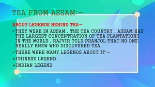 TEA FROM ASSAM:-
ABOUT LEGENDS BEHIND TEA-
• THEY WERE IN ASSAM , THE TEA COUNTRY . ASSAM HAS
THE LARGEST CONCENTRATION OF TEA PLANTATIONS
IN THE WORLD . RAJVIR TOLD PRANJOL THAT NO ONE
REALLY KNEW WHO DISCOVERED TEA.
• THERE WERE MANY LEGENDS ABOUT IT:-
CHINESE LEGEND
INDIAN LEGEND
 