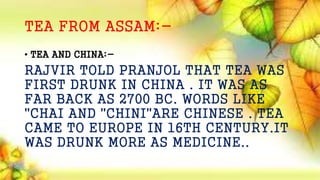 TEA FROM ASSAM:-
• TEA AND CHINA:-
RAJVIR TOLD PRANJOL THAT TEA WAS
FIRST DRUNK IN CHINA . IT WAS AS
FAR BACK AS 2700 BC. WORDS LIKE
"CHAI AND "CHINI"ARE CHINESE . TEA
CAME TO EUROPE IN 16TH CENTURY.IT
WAS DRUNK MORE AS MEDICINE..
 