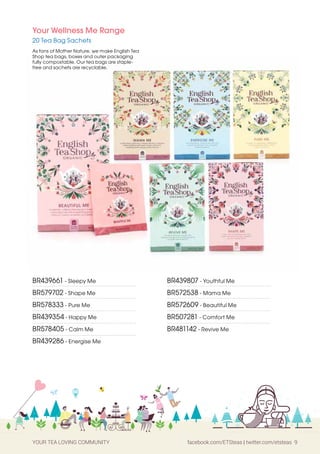 YOUR TEA LOVING COMMUNITY facebook.com/ETSteas | twitter.com/etsteas 9
BR439661 - Sleepy Me
BR579702 - Shape Me
BR578333 - Pure Me
BR439354 - Happy Me
BR578405 - Calm Me
BR439286 - Energise Me
BR439807 - Youthful Me
BR572538 - Mama Me
BR572609 - Beautiful Me
BR507281 - Comfort Me
BR481142 - Revive Me
Your Wellness Me Range
20 Tea Bag Sachets
As fans of Mother Nature, we make English Tea
Shop tea bags, boxes and outer packaging
fully compostable. Our tea bags are staple-
free and sachets are recyclable.
 